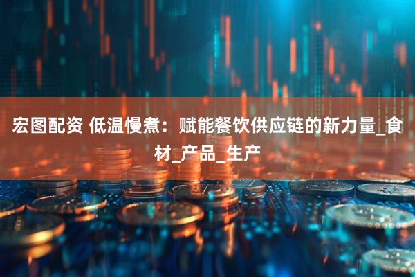宏图配资 低温慢煮：赋能餐饮供应链的新力量_食材_产品_生产