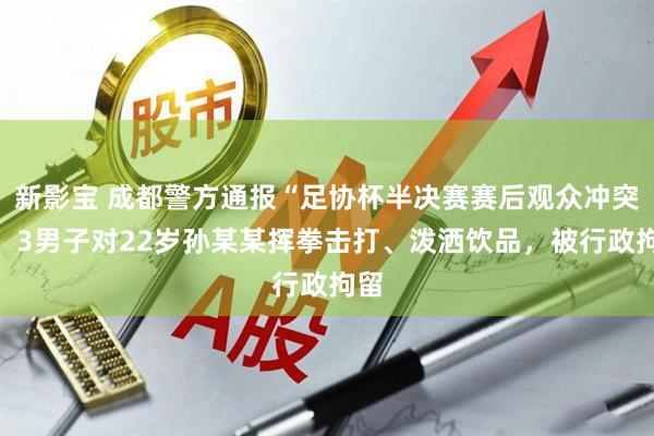 新影宝 成都警方通报“足协杯半决赛赛后观众冲突”：3男子对22岁孙某某挥拳击打、泼洒饮品，被行政拘留