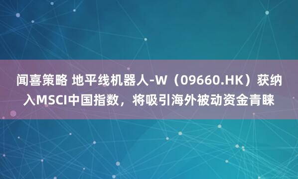 闻喜策略 地平线机器人-W（09660.HK）获纳入MSCI中国指数，将吸引海外被动资金青睐