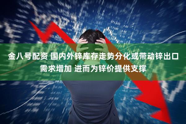 金八号配资 国内外锌库存走势分化或带动锌出口需求增加 进而为锌价提供支撑