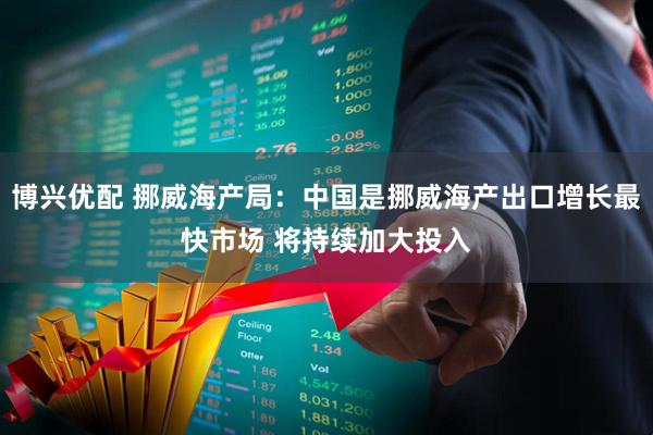 博兴优配 挪威海产局：中国是挪威海产出口增长最快市场 将持续加大投入