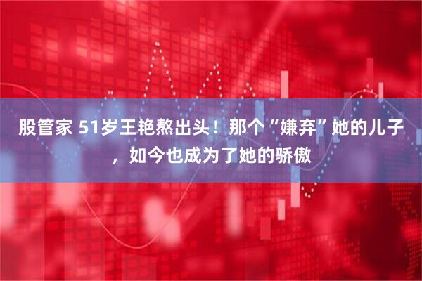 股管家 51岁王艳熬出头！那个“嫌弃”她的儿子，如今也成为了她的骄傲