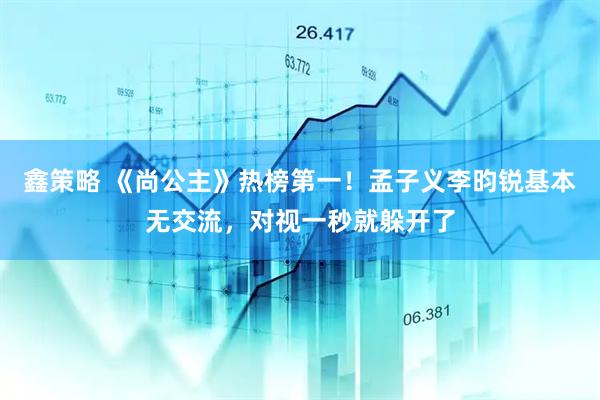 鑫策略 《尚公主》热榜第一！孟子义李昀锐基本无交流，对视一秒就躲开了