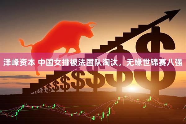 泽峰资本 中国女排被法国队淘汰，无缘世锦赛八强