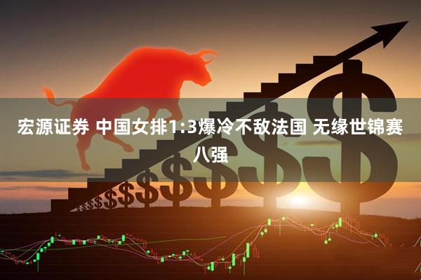 宏源证券 中国女排1:3爆冷不敌法国 无缘世锦赛八强