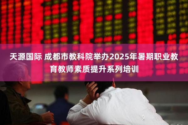 天源国际 成都市教科院举办2025年暑期职业教育教师素质提升系列培训