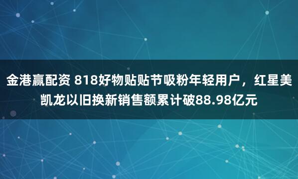 金港赢配资 818好物贴贴节吸粉年轻用户，红星美凯龙以旧换新销售额累计破88.98亿元