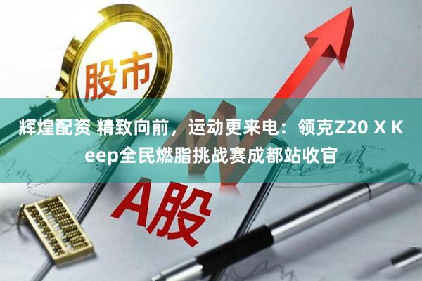辉煌配资 精致向前，运动更来电：领克Z20 X Keep全民燃脂挑战赛成都站收官