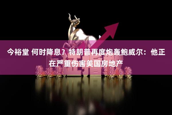今裕堂 何时降息？特朗普再度炮轰鲍威尔：他正在严重伤害美国房地产