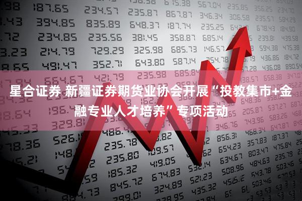 星合证券 新疆证券期货业协会开展“投教集市+金融专业人才培养”专项活动
