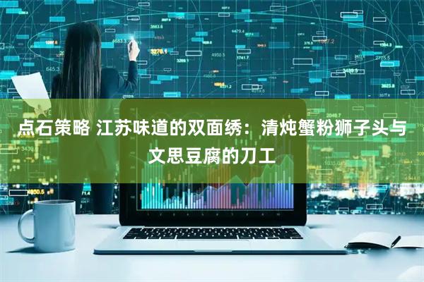 点石策略 江苏味道的双面绣：清炖蟹粉狮子头与文思豆腐的刀工