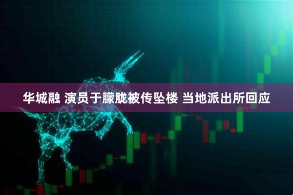 华城融 演员于朦胧被传坠楼 当地派出所回应