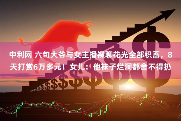 中利网 六旬大爷与女主播裸聊花光全部积蓄，8天打赏6万多元！女儿：他袜子烂洞都舍不得扔