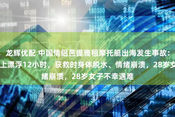 龙辉优配 中国情侣芭提雅租摩托艇出海发生事故：33岁男子海上漂浮12小时，获救时身体脱水、情绪崩溃，28岁女子不幸遇难