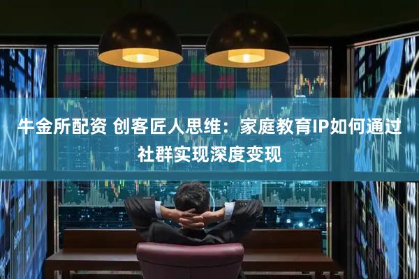 牛金所配资 创客匠人思维：家庭教育IP如何通过社群实现深度变现
