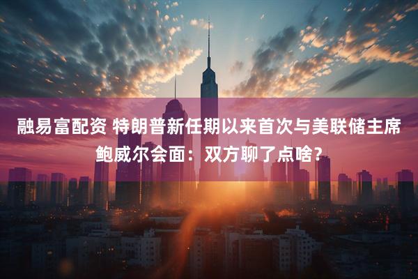 融易富配资 特朗普新任期以来首次与美联储主席鲍威尔会面：双方聊了点啥？