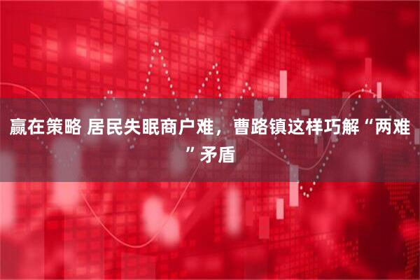 赢在策略 居民失眠商户难，曹路镇这样巧解“两难”矛盾