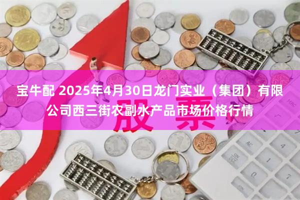 宝牛配 2025年4月30日龙门实业（集团）有限公司西三街农副水产品市场价格行情