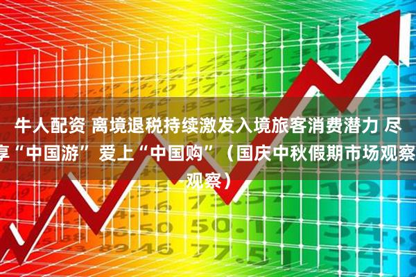 牛人配资 离境退税持续激发入境旅客消费潜力 尽享“中国游” 爱上“中国购”(国庆中秋假期市场观察)