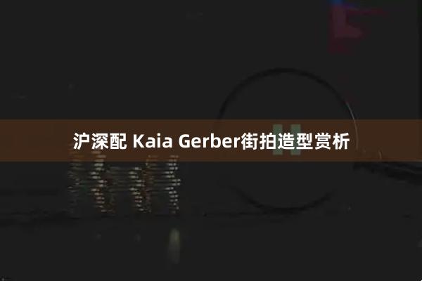 沪深配 Kaia Gerber街拍造型赏析