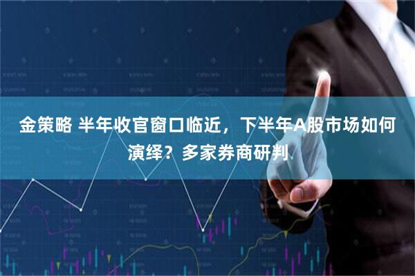 金策略 半年收官窗口临近，下半年A股市场如何演绎？多家券商研判
