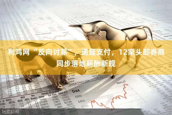 利鸿网 “反向讨薪”，递延支付，12家头部券商同步落地薪酬新规